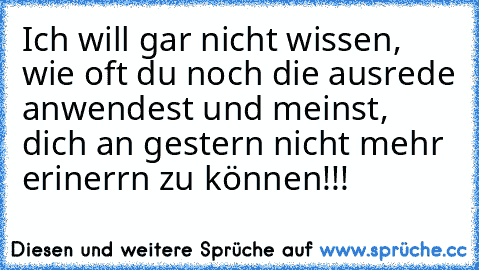 Ich will gar nicht wissen, wie oft du noch die ausrede anwendest und meinst, dich an gestern nicht mehr erinerrn zu können!!!