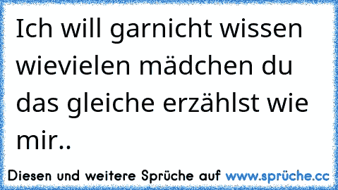 Ich will garnicht wissen wievielen mädchen du das gleiche erzählst wie mir..