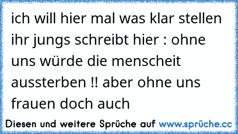 ich will hier mal was klar stellen ihr jungs schreibt hier : ohne uns würde die menscheit aussterben !! aber ohne uns frauen doch auch ♥