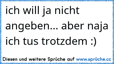 ich will ja nicht angeben... aber naja ich tus trotzdem :)