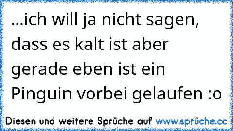 ...ich will ja nicht sagen, dass es kalt ist aber gerade eben ist ein Pinguin vorbei gelaufen :o