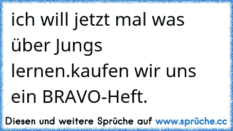 ich will jetzt mal was über Jungs lernen.
kaufen wir uns ein BRAVO-Heft.