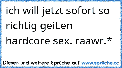 ich will jetzt sofort so richtig geiLen hardcore sex. raawr.*