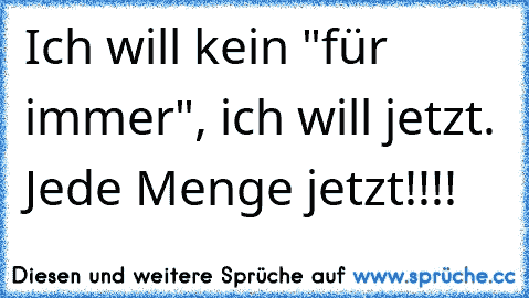 Ich will kein "für immer", ich will jetzt. Jede Menge jetzt!!!!