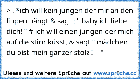 > . *ich will kein jungen der mir an den lippen hängt & sagt ; " baby ich liebe dich! " # ich will einen jungen der mich auf die stirn küsst, & sagt " mädchen du bist mein ganzer stolz ! - ♥ "