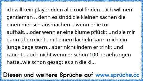 ich will kein player dden alle cool finden..
..ich will nen' gentleman .. denn es sindd die kleinen sachen die einen mensch ausmachen ...
wenn er ie tür aufhält..
..oder wenn er eine blume pflückt und sie mir dann überreicht.. mit einem lächeln kann mich ein junge begeistern.. aber nicht indem er trinkt und raucht.. auch nicht wenn er schon 100 beziehungen hatte..
wie schon gesagt es sin die kl...