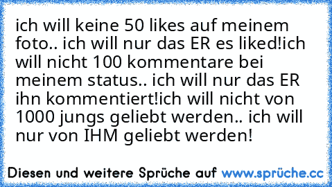 ich will keine 50 likes auf meinem foto.. ich will nur das ER es liked!
ich will nicht 100 kommentare bei meinem status.. ich will nur das ER ihn kommentiert!
ich will nicht von 1000 jungs geliebt werden.. ich will  nur von IHM geliebt werden! 
♥