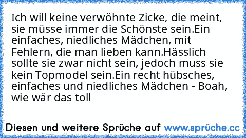 Ich will keine verwöhnte Zicke, die meint, sie müsse immer die Schönste sein.
Ein einfaches, niedliches Mädchen, mit Fehlern, die man lieben kann.
Hässlich sollte sie zwar nicht sein, jedoch muss sie kein Topmodel sein.
Ein recht hübsches, einfaches und niedliches Mädchen - Boah, wie wär das toll ♥