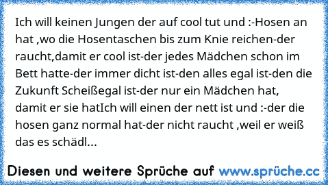 Ich will keinen Jungen der auf cool tut und :
-Hosen an hat ,wo die Hosentaschen bis zum Knie reichen
-der raucht,damit er cool ist
-der jedes Mädchen schon im Bett hatte
-der immer dicht ist
-den alles egal ist
-den die Zukunft Scheißegal ist
-der nur ein Mädchen hat, damit er sie hat
Ich will einen der nett ist und :
-der die hosen ganz normal hat
-der nicht raucht ,weil er weiß das es schädl...