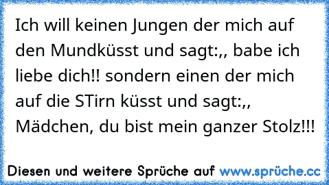 Ich will keinen Jungen der mich auf den Mundküsst und sagt:,, babe ich liebe dich!!´´ sondern einen der mich auf die STirn küsst und sagt:,, Mädchen, du bist mein ganzer Stolz!!!