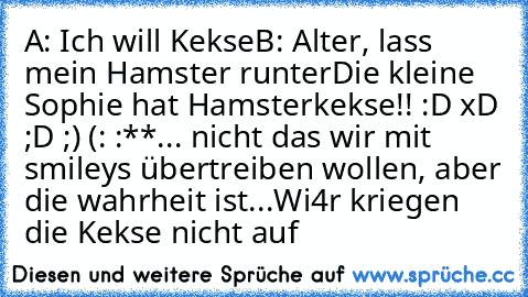 A: Ich will Kekse
B: Alter, lass mein Hamster runter
Die kleine Sophie hat Hamsterkekse!! :D xD ;D ;) (: :**
... nicht das wir mit smileys übertreiben wollen, aber die wahrheit ist...
Wi4r kriegen die Kekse nicht auf