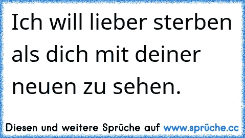 Ich will lieber sterben als dich mit deiner neuen zu sehen.