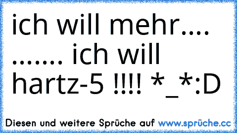 ich will mehr.... 
....
... ich will hartz-5 !!!! *_*
:D