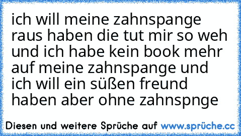 ich will meine zahnspange raus haben die tut mir so weh und ich habe kein book mehr auf meine zahnspange und ich will ein süßen freund haben aber ohne zahnspnge