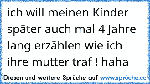 ich will meinen Kinder später auch mal 4 Jahre lang erzählen wie ich ihre mutter traf ! haha