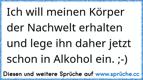 Ich will meinen Körper der Nachwelt erhalten und lege ihn daher jetzt schon in Alkohol ein. ;-)