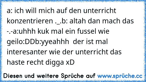 a: ich will mich auf den unterricht konzentrieren ._.
b: altah dan mach das -.-
a:uhhh kuk mal ein fussel wie geilo:DD
b:yyeahhh  der ist mal interesanter wie der unterricht das haste recht digga xD