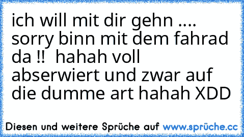 ich will mit dir gehn .... sorry binn mit dem fahrad da !!  
hahah voll abserwiert und zwar auf die dumme art hahah XDD