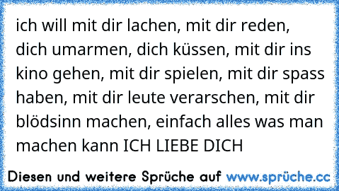 ich will mit dir lachen, mit dir reden, dich umarmen, dich küssen, mit dir ins kino gehen, mit dir spielen, mit dir spass haben, mit dir leute verarschen, mit dir blödsinn machen, einfach alles was man machen kann ICH LIEBE DICH 