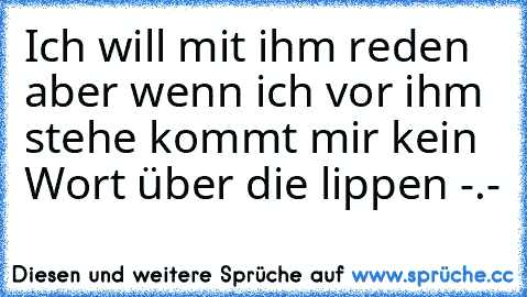 Ich will mit ihm reden aber wenn ich vor ihm stehe kommt mir kein Wort über die lippen -.-