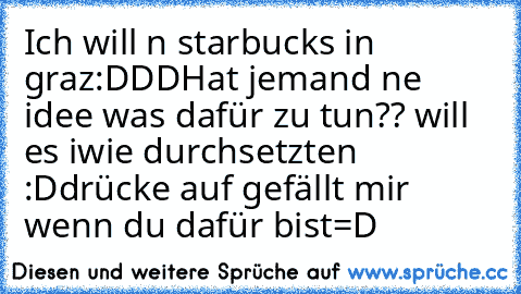 Ich will n starbucks in graz:DDD
Hat jemand ne idee was dafür zu tun?? will es iwie durchsetzten :D
drücke auf gefällt mir wenn du dafür bist=D