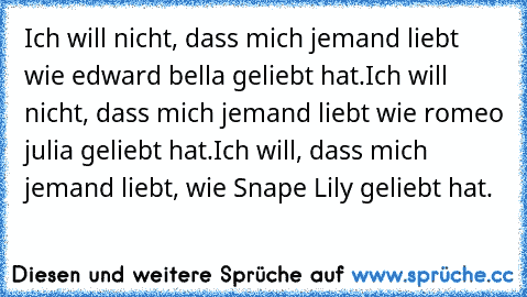 Ich will nicht, dass mich jemand liebt wie edward bella geliebt hat.
Ich will nicht, dass mich jemand liebt wie romeo julia geliebt hat.
Ich will, dass mich jemand liebt, wie Snape Lily geliebt hat.
♥♥♥♥♥♥