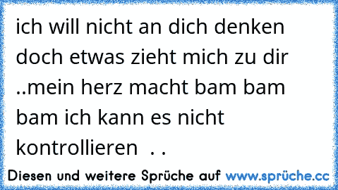 ich will nicht an dich denken doch etwas zieht mich zu dir ..
mein herz macht bam bam bam ich kann es nicht  kontrollieren  . .