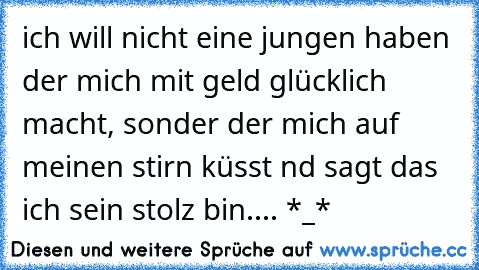 ich will nicht eine jungen haben der mich mit geld glücklich macht, sonder der mich auf meinen stirn küsst nd sagt das ich sein stolz bin....♥ *_*