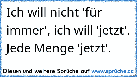 Ich will nicht 'für immer', ich will 'jetzt'. Jede Menge 'jetzt'.