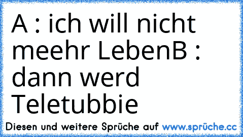 A : ich will nicht meehr Leben
B : dann werd Teletubbie