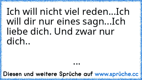 Ich will nicht viel reden...
Ich will dir nur eines sagn...
Ich liebe dich. Und zwar nur dich..
   ♥ ♥ ♥ ♥        ♥ ♥ ♥ ♥
♥ ♥ ♥ ♥ ♥ ♥  ♥ ♥ ♥ ♥ ♥
  ♥ ♥ ♥ ♥ ♥ ♥ ♥ ♥ ♥ ♥
     ♥ ♥ ♥ ♥ ♥ ♥ ♥ ♥♥
        ♥ ♥ ♥ ♥ ♥ ♥ ♥
          ♥ ♥ ♥ ♥ ♥ ♥
            ♥♥♥♥♥♥
              ♥♥♥♥
                 ♥...