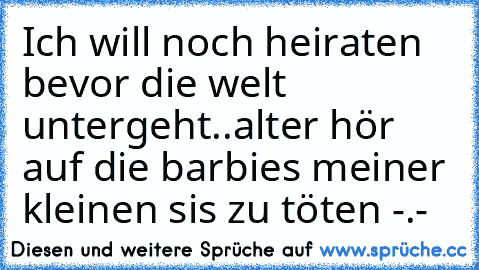 Ich will noch heiraten bevor die welt untergeht..
alter hör auf die barbies meiner kleinen sis zu töten -.-