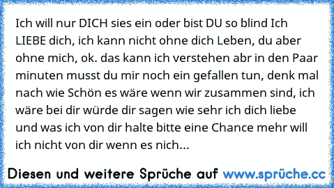 Ich will nur DICH sies ein oder bist DU so blind Ich LIEBE dich, ich kann nicht ohne dich Leben, du aber ohne mich, ok. das kann ich verstehen abr in den Paar minuten musst du mir noch ein gefallen tun, denk mal nach wie Schön es wäre wenn wir zusammen sind, ich wäre bei dir würde dir sagen wie sehr ich dich liebe und was ich von dir halte bitte eine Chance mehr will ich nicht von dir wenn es n...