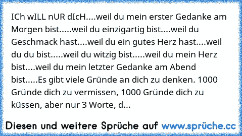 ICh wILL nUR dIcH....
weil du mein erster Gedanke am Morgen bist.....
weil du einzigartig bist....
weil du Geschmack hast....
weil du ein gutes Herz hast....
weil du du bist.....
weil du witzig bist.....
weil du mein Herz bist....
weil du mein letzter Gedanke am Abend bist.....
Es gibt viele Gründe an dich zu denken. 1000 Gründe dich zu vermissen, 1000 Gründe dich zu küssen, aber nur 3 Worte, d...