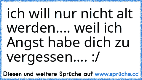 ich will nur nicht alt werden.... weil ich Angst habe dich zu vergessen.... :/