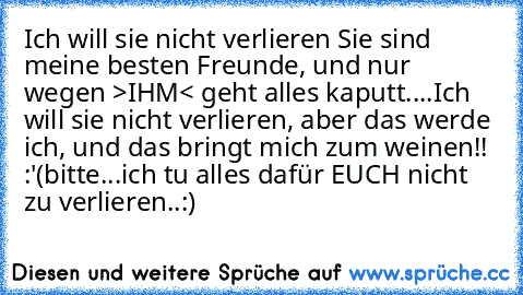 Ich will sie nicht verlieren ♥
Sie sind meine besten Freunde, und nur wegen >IHM< geht alles kaputt....
Ich will sie nicht verlieren, aber das werde ich, und das bringt mich zum weinen!! :'(
bitte...ich tu alles dafür EUCH nicht zu verlieren..:)