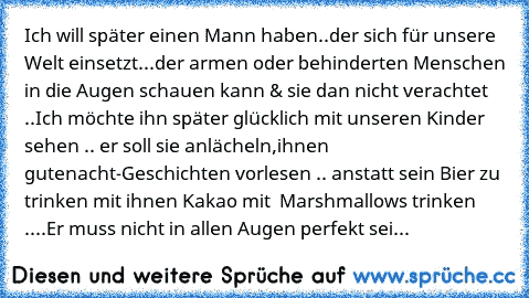 Ich will später einen Mann haben..der sich für unsere Welt einsetzt...der armen oder behinderten Menschen in die Augen schauen kann & sie dan nicht verachtet ..
Ich möchte ihn später glücklich mit unseren Kinder sehen .. er soll sie anlächeln,ihnen gutenacht-Geschichten vorlesen .. anstatt sein Bier zu trinken mit ihnen Kakao mit  Marshmallows trinken  ..
..Er muss nicht in allen Augen perfekt sei...