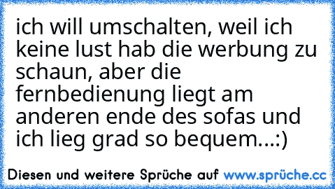 ich will umschalten, weil ich keine lust hab die werbung zu schaun, aber die fernbedienung liegt am anderen ende des sofas und ich lieg grad so bequem...:)