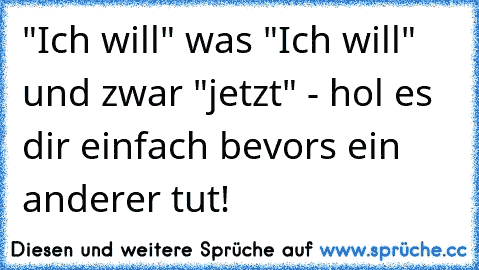 "Ich will" was "Ich will" und zwar "jetzt" - hol es dir einfach bevors ein anderer tut!