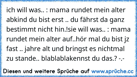 ich will was.. : mama rundet mein alter ab
kind du bist erst .. du fährst da ganz bestimmt nicht hin.!
sie will was.. : mama rundet mein alter auf..
hör mal du bist jz fast .. jahre alt und bringst es nichtmal zu stande.. blablabla
kennst du das.? -.-