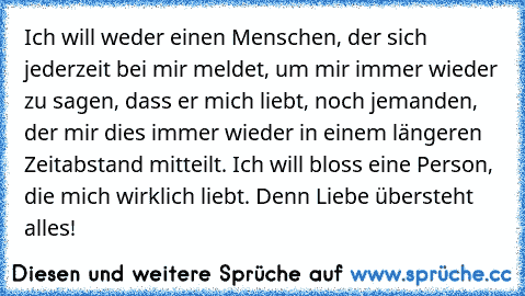 Ich will weder einen Menschen, der sich jederzeit bei mir meldet, um mir immer wieder zu sagen, dass er mich liebt, noch jemanden, der mir dies immer wieder in einem längeren Zeitabstand mitteilt. Ich will bloss eine Person, die mich wirklich liebt. Denn Liebe übersteht alles!