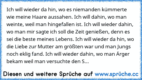 Ich will wieder da hin, wo es niemanden kümmerte wie meine Haare aussahen. Ich will dahin, wo man weinte, weil man hingefallen ist. Ich will wieder dahin, wo man mir sagte ich soll die Zeit genießen, denn es sei die beste meines Lebens. Ich will wieder da hin, wo die Liebe zur Mutter am größten war und man Jungs noch eklig fand. Ich will wieder dahin, wo man Ärger bekam weil man versuchte den S...