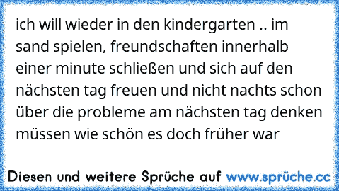 ich will wieder in den kindergarten .. im sand spielen, freundschaften innerhalb einer minute schließen und sich auf den nächsten tag freuen und nicht nachts schon über die probleme am nächsten tag denken müssen 
wie schön es doch früher war ♥