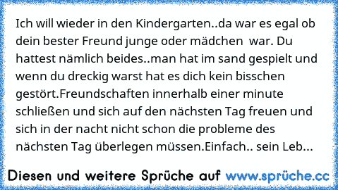 Ich will wieder in den Kindergarten..
da war es egal ob dein bester Freund junge oder mädchen  war.
 Du hattest nämlich beides..
man hat im sand gespielt und wenn du dreckig warst hat es dich kein bisschen gestört.
Freundschaften innerhalb einer minute schließen und sich auf den nächsten Tag freuen und sich in der nacht nicht schon die probleme des nächsten Tag überlegen müssen.
Einfach.. sein Leb...