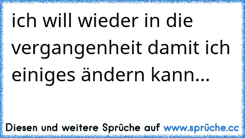 ich will wieder in die vergangenheit damit ich einiges ändern kann...