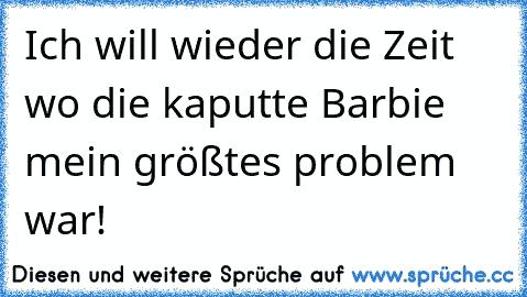 Ich will wieder die Zeit wo die kaputte Barbie mein größtes problem war!