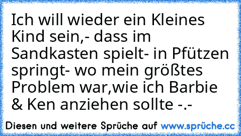 Ich will wieder ein Kleines Kind sein,
- dass im Sandkasten spielt
- in Pfützen springt
- wo mein größtes Problem war,
wie ich Barbie & Ken anziehen sollte -.-