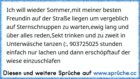 Ich will wieder Sommer,mit meiner besten Freundin auf der Straße liegen um vergeblich auf Sternschnuppen zu warten,ewig lang und über alles reden,Sekt trinken und zu zweit in Unterwäsche tanzen (:, 903725025 stunden einfach nur lachen und dann erschöpftauf der wiese einzuschlafen ♥