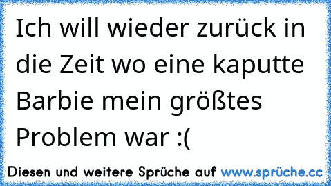 Ich will wieder zurück in die Zeit wo eine kaputte Barbie mein größtes Problem war :(