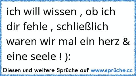 ich will wissen , ob ich dir fehle , schließlich waren wir mal ein herz & eine seele ! ):